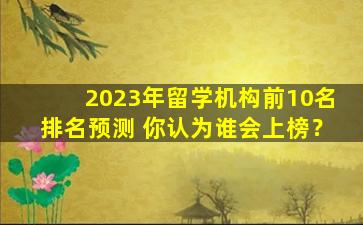 2023年留学机构前10名排名预测 你认为谁会上榜？